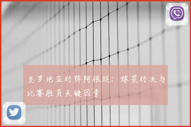 克罗地亚对阵阿根廷：球星对决与比赛胜负关键因素