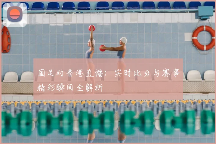 国足对香港直播：实时比分与赛事精彩瞬间全解析