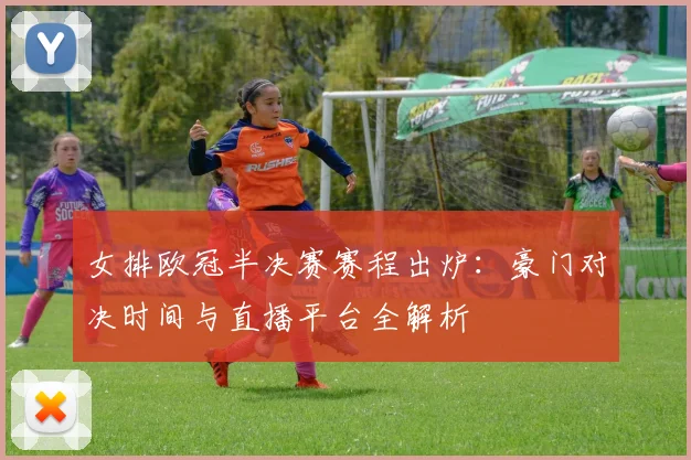 女排欧冠半决赛赛程出炉：豪门对决时间与直播平台全解析