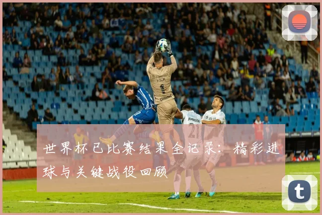 世界杯已比赛结果全记录：精彩进球与关键战役回顾