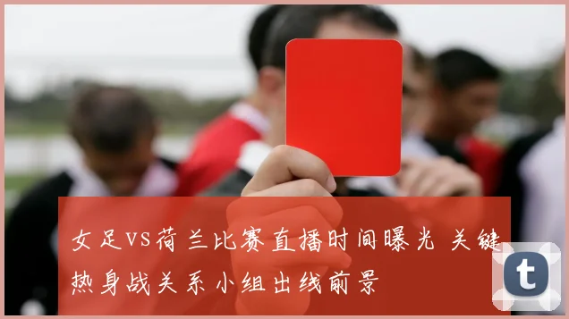 女足vs荷兰比赛直播时间曝光 关键热身战关系小组出线前景