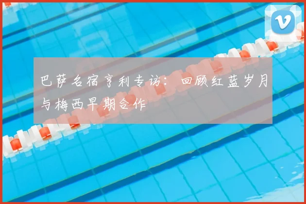 巴萨名宿亨利专访：回顾红蓝岁月与梅西早期合作