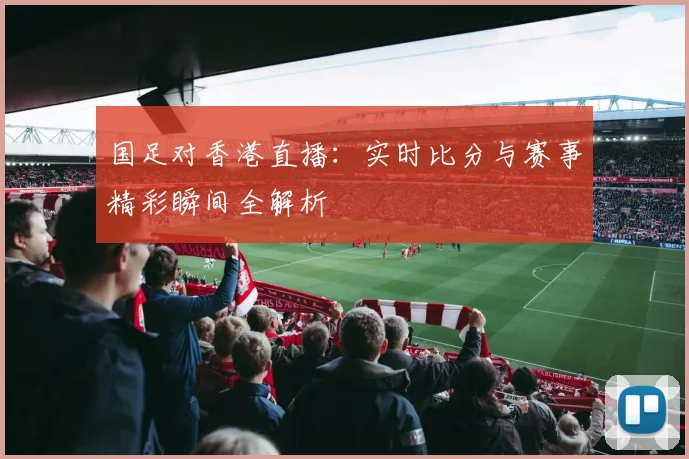 国足对香港直播：实时比分与赛事精彩瞬间全解析
