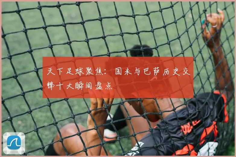 天下足球聚焦：国米与巴萨历史交锋十大瞬间盘点