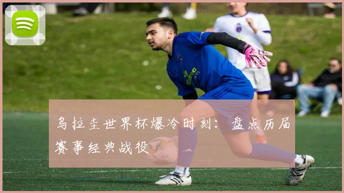 乌拉圭世界杯爆冷时刻：盘点历届赛事经典战役