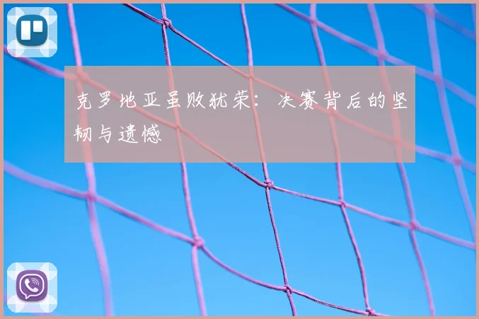 克罗地亚虽败犹荣：决赛背后的坚韧与遗憾