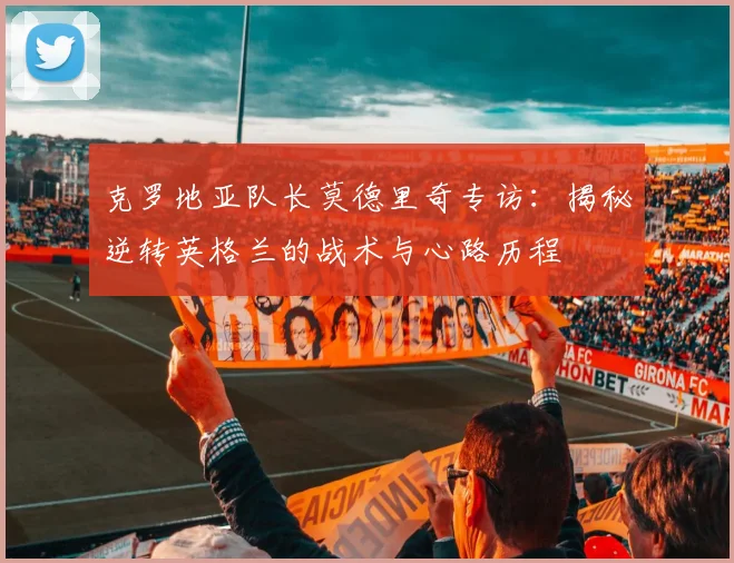 克罗地亚队长莫德里奇专访：揭秘逆转英格兰的战术与心路历程