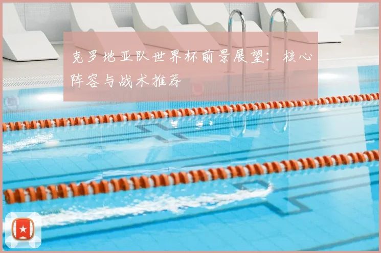 克罗地亚队世界杯前景展望：核心阵容与战术推荐