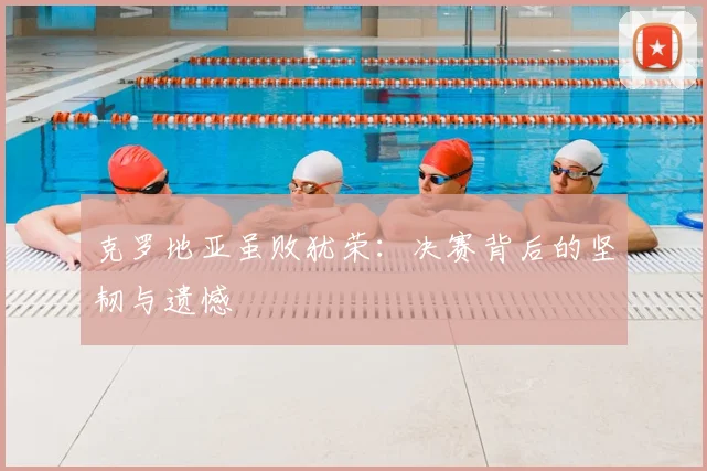 克罗地亚虽败犹荣：决赛背后的坚韧与遗憾