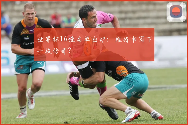 世界杯16强名单出炉:谁将书写下一段传奇?