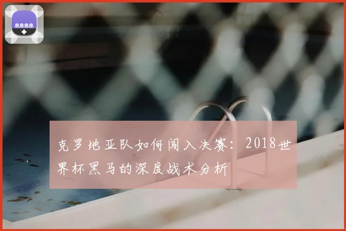 克罗地亚队如何闯入决赛：2018世界杯黑马的深度战术分析