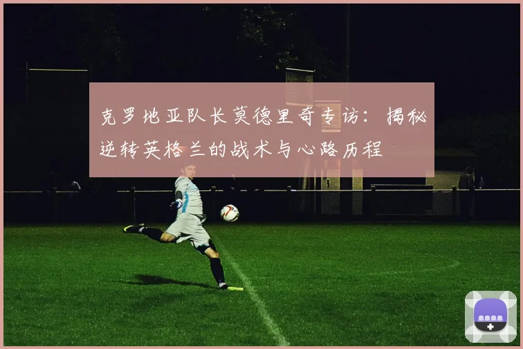 克罗地亚队长莫德里奇专访：揭秘逆转英格兰的战术与心路历程