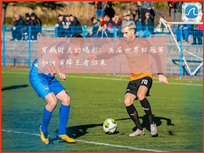 穿越时光的喝彩:历届世界杯冠军如何演绎王者归来