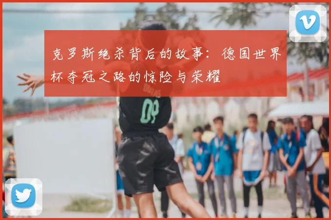 克罗斯绝杀背后的故事：德国世界杯夺冠之路的惊险与荣耀