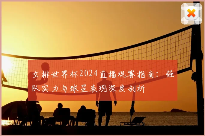 女排世界杯2024直播观赛指南:强队实力与球星表现深度剖析