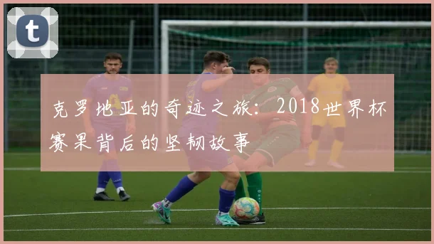 克罗地亚的奇迹之旅：2018世界杯赛果背后的坚韧故事